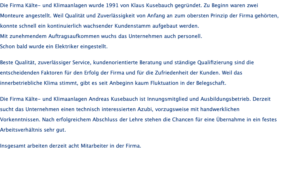 Die Firma Kälte- und Klimaanlagen wurde 1991 von Klaus Kusebauch gegründet. Zu Beginn waren zwei Monteure angestellt. Weil Qualität und Zuverlässigkeit von Anfang an zum obersten Prinzip der Firma gehörten, konnte schnell ein kontinuierlich wachsender Kundenstamm aufgebaut werden. Mit zunehmendem Auftragsaufkommen wuchs das Unternehmen auch personell. Schon bald wurde ein Elektriker eingestellt.    Beste Qualität, zuverlässiger Service, kundenorientierte Beratung und ständige Qualifizierung sind die entscheidenden Faktoren für den Erfolg der Firma und für die Zufriedenheit der Kunden. Weil das innerbetriebliche Klima stimmt, gibt es seit Anbeginn kaum Fluktuation in der Belegschaft.  Die Firma Kälte- und Klimaanlagen Andreas Kusebauch ist Innungsmitglied und Ausbildungsbetrieb. Derzeit sucht das Unternehmen einen technisch interessierten Azubi, vorzugsweise mit handwerklichen Vorkenntnissen. Nach erfolgreichem Abschluss der Lehre stehen die Chancen für eine Übernahme in ein festes Arbeitsverhältnis sehr gut.  Insgesamt arbeiten derzeit acht Mitarbeiter in der Firma.  