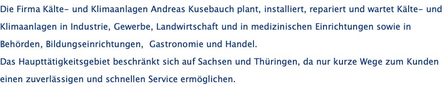 Die Firma Kälte- und Klimaanlagen Andreas Kusebauch plant, installiert, repariert und wartet Kälte- und Klimaanlagen in Industrie, Gewerbe, Landwirtschaft und in medizinischen Einrichtungen sowie in Behörden, Bildungseinrichtungen,  Gastronomie und Handel. Das Haupttätigkeitsgebiet beschränkt sich auf Sachsen und Thüringen, da nur kurze Wege zum Kunden einen zuverlässigen und schnellen Service ermöglichen.